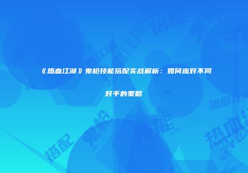 《热血江湖》鬼枪技能搭配实战解析:如何应对不同对手的策略