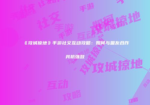 《攻城掠地》手游社交互动攻略：如何与盟友合作共抗强敌