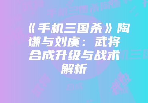 《手机三国杀》陶谦与刘虞：武将合成升级与战术解析