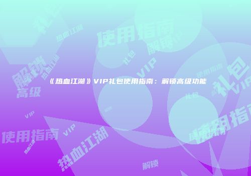 《热血江湖》VIP礼包使用指南：解锁高级功能