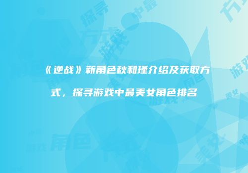 《逆战》新角色秋和瑾介绍及获取方式，探寻游戏中最美女角色排名