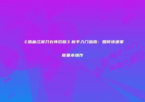 《热血江湖刀衣怀旧版》新手入门指南：如何快速掌握基本操作