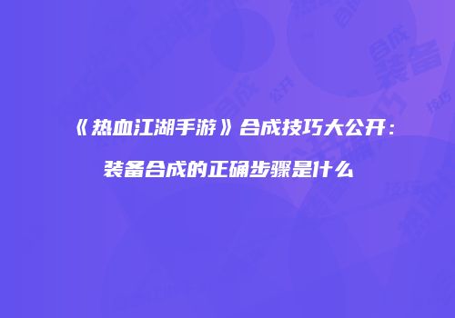 《热血江湖手游》合成技巧大公开：装备合成的正确步骤是什么