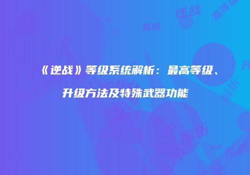 《逆战》等级系统解析：最高等级、升级方法及特殊武器功能