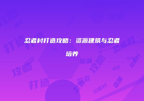 忍者村打造攻略：资源建筑与忍者培养