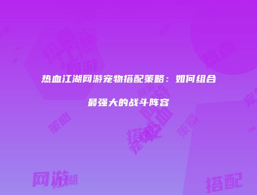 热血江湖网游宠物搭配策略：如何组合最强大的战斗阵容