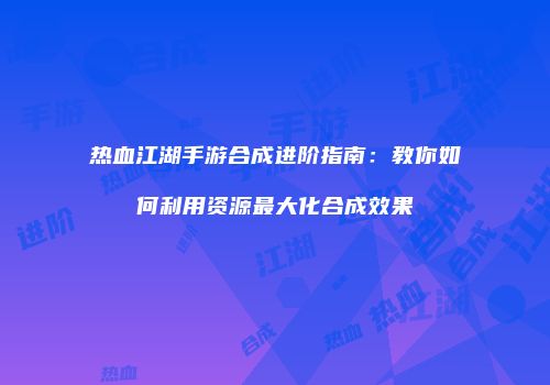 热血江湖手游合成进阶指南：教你如何利用资源最大化合成效果
