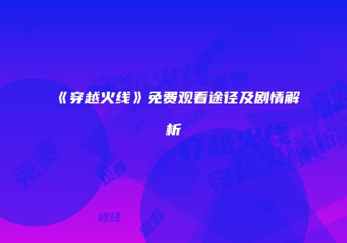 《穿越火线》免费观看途径及剧情解析