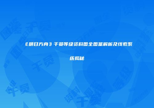 《明日方舟》干员等级资料图全图鉴解析及线索系统揭秘