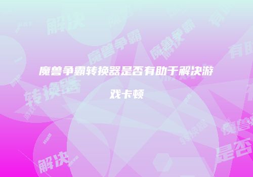 魔兽争霸转换器是否有助于解决游戏卡顿