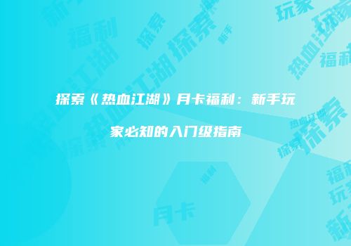 探索《热血江湖》月卡福利：新手玩家必知的入门级指南