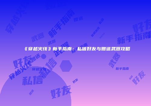 《穿越火线》新手指南：私信好友与赠送武器攻略