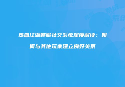 热血江湖韩服社交系统深度解读：如何与其他玩家建立良好关系