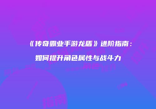 《传奇霸业手游龙盾》进阶指南:如何提升角色属性与战斗力