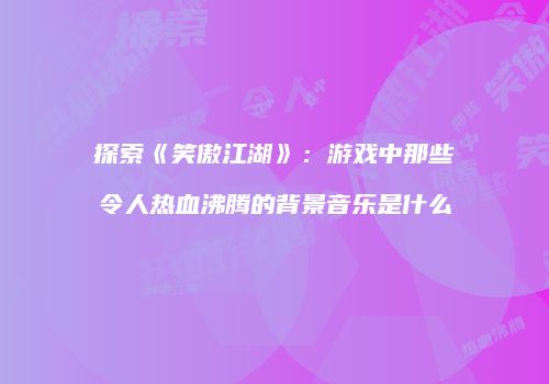 探索《笑傲江湖》：游戏中那些令人热血沸腾的背景音乐是什么
