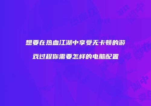 想要在热血江湖中享受无卡顿的游戏过程你需要怎样的电脑配置