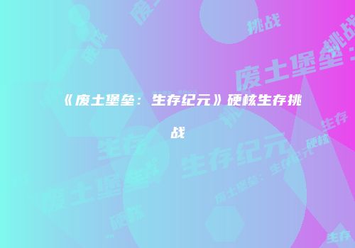 《废土堡垒：生存纪元》硬核生存挑战