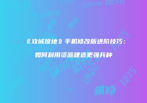 《攻城掠地》手机修改版进阶技巧：如何利用资源建造更强兵种