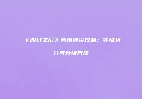 《明日之后》营地建设攻略：等级划分与升级方法