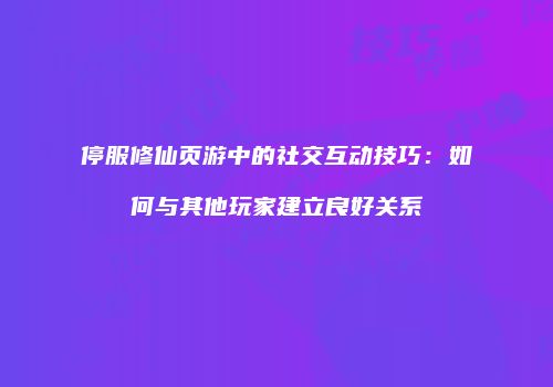 停服修仙页游中的社交互动技巧：如何与其他玩家建立良好关系