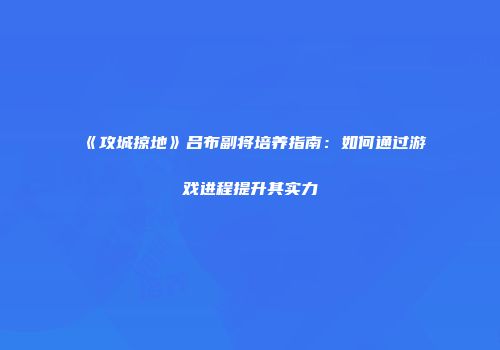 《攻城掠地》吕布副将培养指南：如何通过游戏进程提升其实力