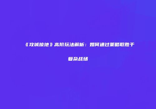 《攻城掠地》高阶玩法解析:如何通过策略取胜于复杂战场