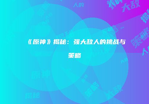 《原神》揭秘：强大敌人的挑战与策略