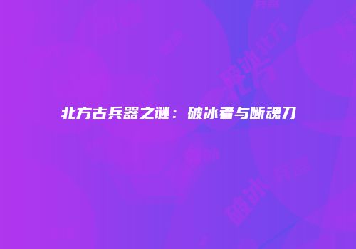 北方古兵器之谜：破冰者与断魂刀