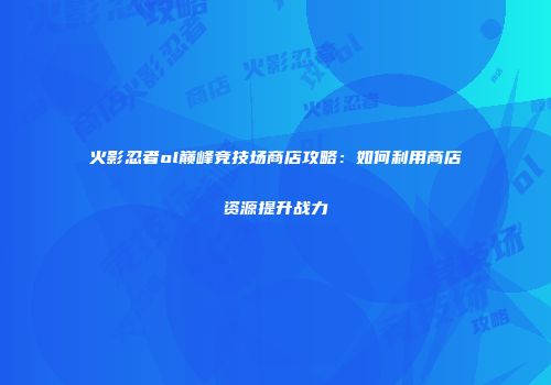 火影忍者ol巅峰竞技场商店攻略：如何利用商店资源提升战力