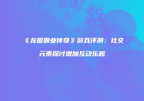 《龙图霸业传奇》游戏评测：社交元素探讨增加互动乐趣