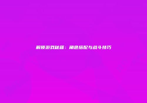 解锁游戏秘籍：角色搭配与战斗技巧