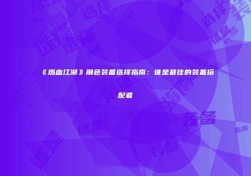 《热血江湖》角色装备选择指南:谁是最佳的装备搭配者