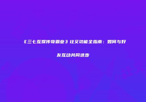 《三七互娱传奇霸业》社交功能全指南:如何与好友互动共同进步