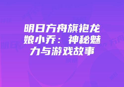 明日方舟旗袍龙娘小乔：神秘魅力与游戏故事