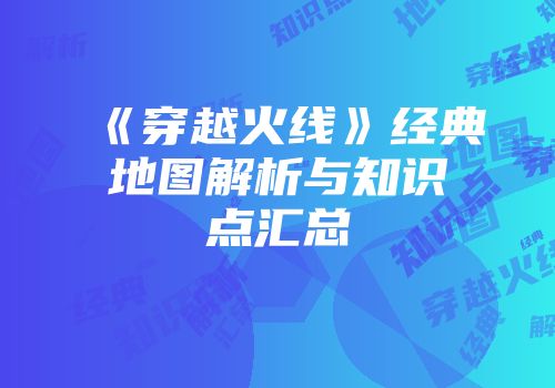 《穿越火线》经典地图解析与知识点汇总