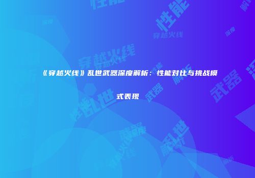《穿越火线》乱世武器深度解析：性能对比与挑战模式表现