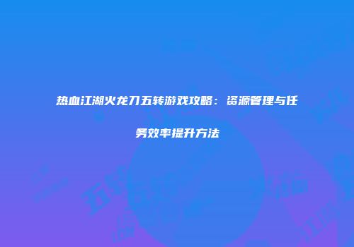 热血江湖火龙刀五转游戏攻略：资源管理与任务效率提升方法
