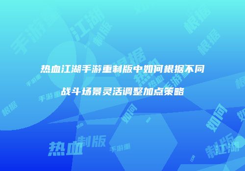 热血江湖手游重制版中如何根据不同战斗场景灵活调整加点策略