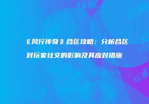 《风行传奇》合区攻略:分析合区对玩家社交的影响及其应对措施