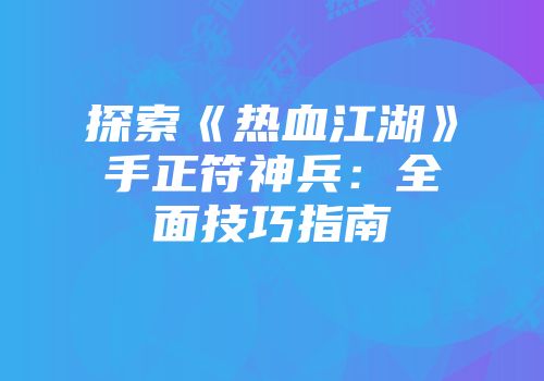 探索《热血江湖》手正符神兵：全面技巧指南