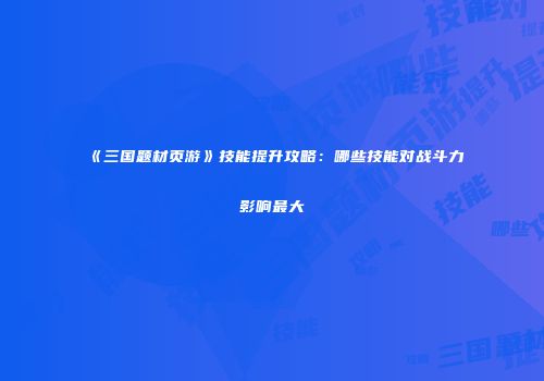 《三国题材页游》技能提升攻略：哪些技能对战斗力影响最大