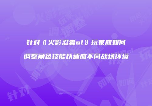 针对《火影忍者ol》玩家应如何调整角色技能以适应不同战场环境