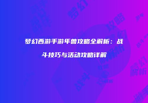 梦幻西游手游年兽攻略全解析：战斗技巧与活动攻略详解