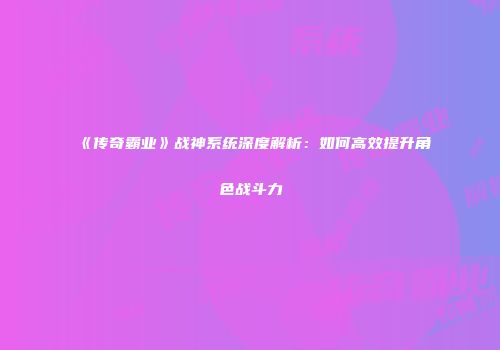 《传奇霸业》战神系统深度解析：如何高效提升角色战斗力