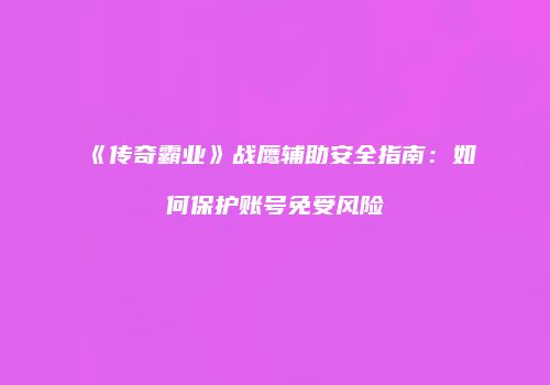 《传奇霸业》战鹰辅助安全指南：如何保护账号免受风险