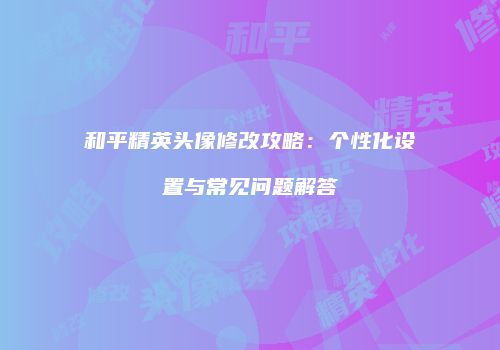 和平精英头像修改攻略：个性化设置与常见问题解答