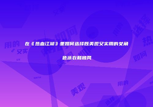 在《热血江湖》里如何选择既美观又实用的女角色泳衣和披风