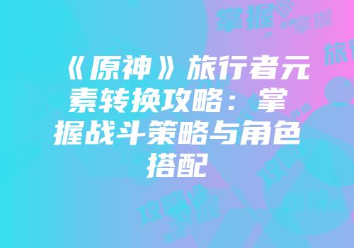 《原神》旅行者元素转换攻略：掌握战斗策略与角色搭配
