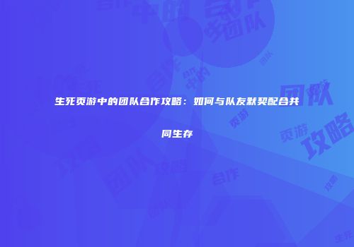 生死页游中的团队合作攻略：如何与队友默契配合共同生存