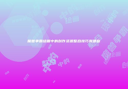 魔兽争霸绘画中的创作资源整合技巧有哪些